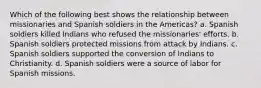 Which of the following best shows the relationship between missionaries and Spanish soldiers in the Americas? a. Spanish soldiers killed Indians who refused the missionaries' efforts. b. Spanish soldiers protected missions from attack by Indians. c. Spanish soldiers supported the conversion of Indians to Christianity. d. Spanish soldiers were a source of labor for Spanish missions.