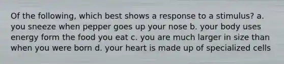 Of the following, which best shows a response to a stimulus? a. you sneeze when pepper goes up your nose b. your body uses energy form the food you eat c. you are much larger in size than when you were born d. your heart is made up of specialized cells