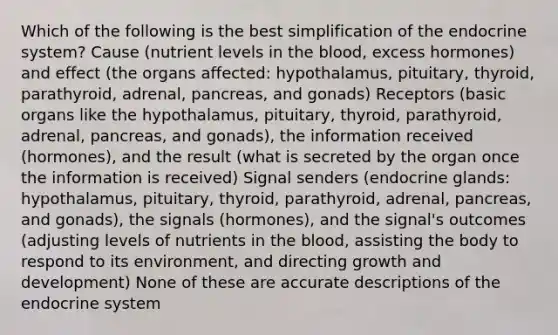 Which of the following is the best simplification of the endocrine system? Cause (nutrient levels in the blood, excess hormones) and effect (the organs affected: hypothalamus, pituitary, thyroid, parathyroid, adrenal, pancreas, and gonads) Receptors (basic organs like the hypothalamus, pituitary, thyroid, parathyroid, adrenal, pancreas, and gonads), the information received (hormones), and the result (what is secreted by the organ once the information is received) Signal senders (endocrine glands: hypothalamus, pituitary, thyroid, parathyroid, adrenal, pancreas, and gonads), the signals (hormones), and the signal's outcomes (adjusting levels of nutrients in the blood, assisting the body to respond to its environment, and directing growth and development) None of these are accurate descriptions of the endocrine system