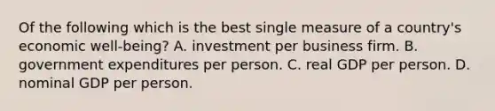 Of the following which is the best single measure of a country's economic well-being? A. investment per business firm. B. government expenditures per person. C. real GDP per person. D. nominal GDP per person.