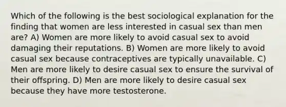 Which of the following is the best sociological explanation for the finding that women are less interested in casual sex than men are? A) Women are more likely to avoid casual sex to avoid damaging their reputations. B) Women are more likely to avoid casual sex because contraceptives are typically unavailable. C) Men are more likely to desire casual sex to ensure the survival of their offspring. D) Men are more likely to desire casual sex because they have more testosterone.