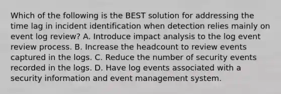 Which of the following is the BEST solution for addressing the time lag in incident identification when detection relies mainly on event log review? A. Introduce impact analysis to the log event review process. B. Increase the headcount to review events captured in the logs. C. Reduce the number of security events recorded in the logs. D. Have log events associated with a security information and event management system.