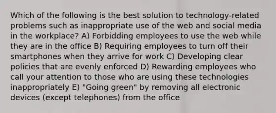 Which of the following is the best solution to technology-related problems such as inappropriate use of the web and social media in the workplace? A) Forbidding employees to use the web while they are in the office B) Requiring employees to turn off their smartphones when they arrive for work C) Developing clear policies that are evenly enforced D) Rewarding employees who call your attention to those who are using these technologies inappropriately E) "Going green" by removing all electronic devices (except telephones) from the office