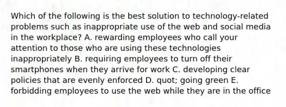 Which of the following is the best solution to technology-related problems such as inappropriate use of the web and social media in the workplace? A. rewarding employees who call your attention to those who are using these technologies inappropriately B. requiring employees to turn off their smartphones when they arrive for work C. developing clear policies that are evenly enforced D. quot; going green E. forbidding employees to use the web while they are in the office