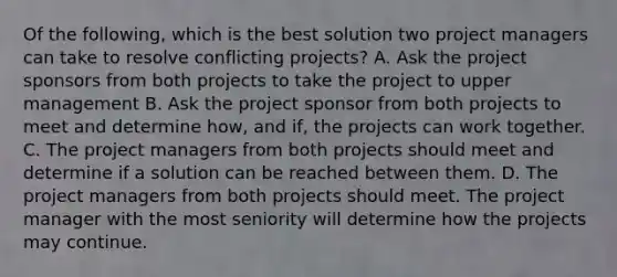 Of the following, which is the best solution two project managers can take to resolve conflicting projects? A. Ask the project sponsors from both projects to take the project to upper management B. Ask the project sponsor from both projects to meet and determine how, and if, the projects can work together. C. The project managers from both projects should meet and determine if a solution can be reached between them. D. The project managers from both projects should meet. The project manager with the most seniority will determine how the projects may continue.