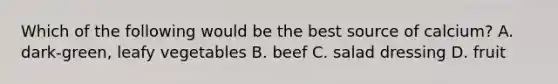 Which of the following would be the best source of calcium? A. dark-green, leafy vegetables B. beef C. salad dressing D. fruit