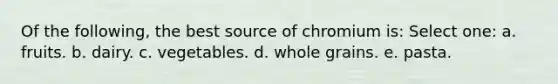 Of the following, the best source of chromium is: Select one: a. fruits. b. dairy. c. vegetables. d. whole grains. e. pasta.