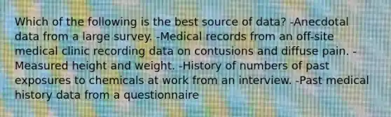 Which of the following is the best source of data? -Anecdotal data from a large survey. -Medical records from an off-site medical clinic recording data on contusions and diffuse pain. -Measured height and weight. -History of numbers of past exposures to chemicals at work from an interview. -Past medical history data from a questionnaire