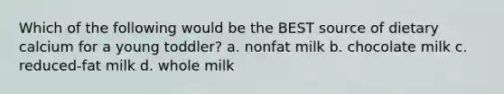 Which of the following would be the BEST source of dietary calcium for a young toddler? a. nonfat milk b. chocolate milk c. reduced-fat milk d. whole milk