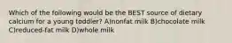 Which of the following would be the BEST source of dietary calcium for a young toddler? A)nonfat milk B)chocolate milk C)reduced-fat milk D)whole milk