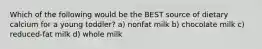 Which of the following would be the BEST source of dietary calcium for a young toddler? a) nonfat milk b) chocolate milk c) reduced-fat milk d) whole milk