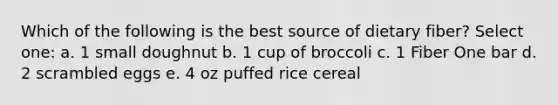 Which of the following is the best source of dietary fiber? Select one: a. 1 small doughnut b. 1 cup of broccoli c. 1 Fiber One bar d. 2 scrambled eggs e. 4 oz puffed rice cereal