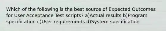 Which of the following is the best source of Expected Outcomes for User Acceptance Test scripts? a)Actual results b)Program specification c)User requirements d)System specification