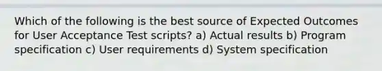 Which of the following is the best source of Expected Outcomes for User Acceptance Test scripts? a) Actual results b) Program specification c) User requirements d) System specification