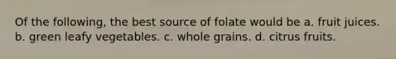 Of the following, the best source of folate would be a. fruit juices. b. green leafy vegetables. c. whole grains. d. citrus fruits.