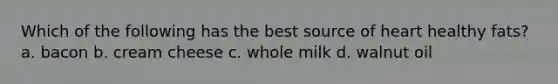 Which of the following has the best source of heart healthy fats? a. bacon b. cream cheese c. whole milk d. walnut oil