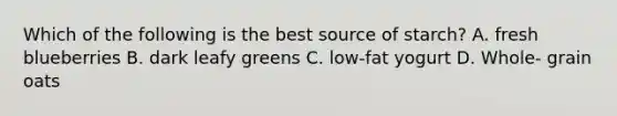 Which of the following is the best source of starch? A. fresh blueberries B. dark leafy greens C. low-fat yogurt D. Whole- grain oats