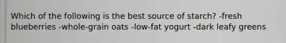Which of the following is the best source of starch? -fresh blueberries -whole-grain oats -low-fat yogurt -dark leafy greens