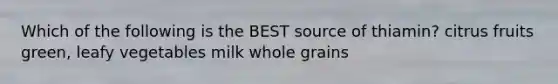 Which of the following is the BEST source of thiamin? citrus fruits green, leafy vegetables milk whole grains
