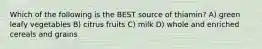 Which of the following is the BEST source of thiamin? A) green leafy vegetables B) citrus fruits C) milk D) whole and enriched cereals and grains