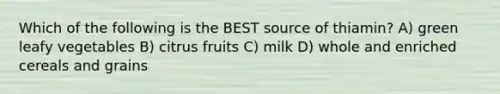 Which of the following is the BEST source of thiamin? A) green leafy vegetables B) citrus fruits C) milk D) whole and enriched cereals and grains