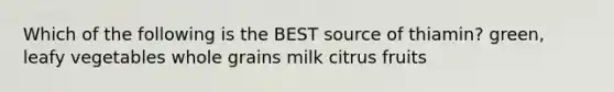 Which of the following is the BEST source of thiamin? green, leafy vegetables whole grains milk citrus fruits