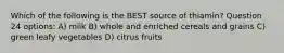 Which of the following is the BEST source of thiamin? Question 24 options: A) milk B) whole and enriched cereals and grains C) green leafy vegetables D) citrus fruits