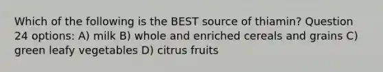 Which of the following is the BEST source of thiamin? Question 24 options: A) milk B) whole and enriched cereals and grains C) green leafy vegetables D) citrus fruits