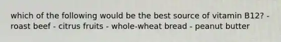 which of the following would be the best source of vitamin B12? - roast beef - citrus fruits - whole-wheat bread - peanut butter