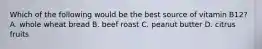 Which of the following would be the best source of vitamin B12? A. whole wheat bread B. beef roast C. peanut butter D. citrus fruits