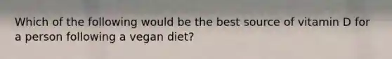 Which of the following would be the best source of vitamin D for a person following a vegan diet?