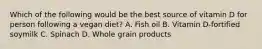 Which of the following would be the best source of vitamin D for person following a vegan diet? A. Fish oil B. Vitamin D-fortified soymilk C. Spinach D. Whole grain products