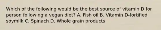 Which of the following would be the best source of vitamin D for person following a vegan diet? A. Fish oil B. Vitamin D-fortified soymilk C. Spinach D. Whole grain products