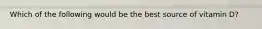 Which of the following would be the best source of vitamin D?