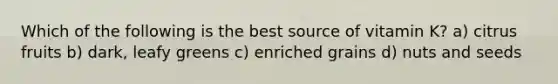 Which of the following is the best source of vitamin K? a) citrus fruits b) dark, leafy greens c) enriched grains d) nuts and seeds