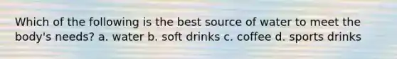 Which of the following is the best source of water to meet the body's needs? a. water b. soft drinks c. coffee d. sports drinks