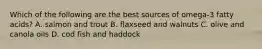 Which of the following are the best sources of omega-3 fatty acids? A. salmon and trout B. flaxseed and walnuts C. olive and canola oils D. cod fish and haddock