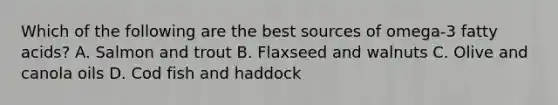 Which of the following are the best sources of omega-3 fatty acids? A. Salmon and trout B. Flaxseed and walnuts C. Olive and canola oils D. Cod fish and haddock