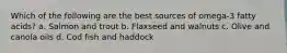 Which of the following are the best sources of omega-3 fatty acids? a. Salmon and trout b. Flaxseed and walnuts c. Olive and canola oils d. Cod fish and haddock