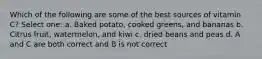 Which of the following are some of the best sources of vitamin C? Select one: a. Baked potato, cooked greens, and bananas b. Citrus fruit, watermelon, and kiwi c. dried beans and peas d. A and C are both correct and B is not correct