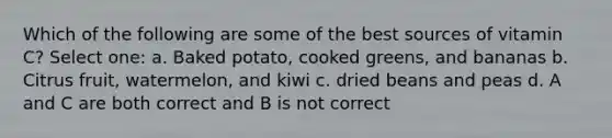 Which of the following are some of the best sources of vitamin C? Select one: a. Baked potato, cooked greens, and bananas b. Citrus fruit, watermelon, and kiwi c. dried beans and peas d. A and C are both correct and B is not correct