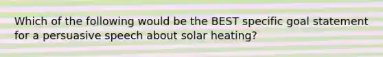 Which of the following would be the BEST specific goal statement for a persuasive speech about solar heating?