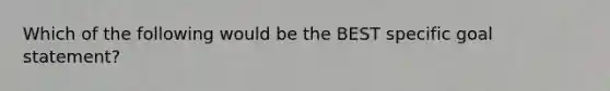 Which of the following would be the BEST specific goal statement?