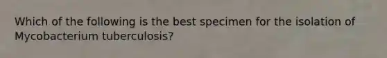 Which of the following is the best specimen for the isolation of Mycobacterium tuberculosis?