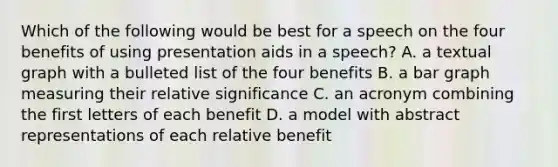 Which of the following would be best for a speech on the four benefits of using presentation aids in a speech? A. a textual graph with a bulleted list of the four benefits B. a bar graph measuring their relative significance C. an acronym combining the first letters of each benefit D. a model with abstract representations of each relative benefit