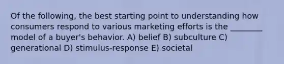 Of the following, the best starting point to understanding how consumers respond to various marketing efforts is the ________ model of a buyer's behavior. A) belief B) subculture C) generational D) stimulus-response E) societal