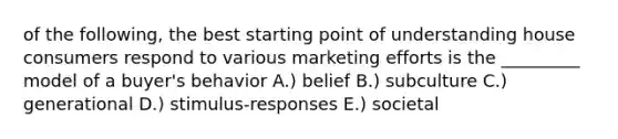 of the following, the best starting point of understanding house consumers respond to various marketing efforts is the _________ model of a buyer's behavior A.) belief B.) subculture C.) generational D.) stimulus-responses E.) societal