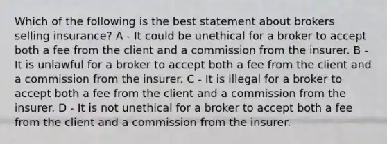 Which of the following is the best statement about brokers selling insurance? A - It could be unethical for a broker to accept both a fee from the client and a commission from the insurer. B - It is unlawful for a broker to accept both a fee from the client and a commission from the insurer. C - It is illegal for a broker to accept both a fee from the client and a commission from the insurer. D - It is not unethical for a broker to accept both a fee from the client and a commission from the insurer.