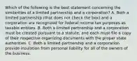 Which of the following is the best statement concerning the similarities of a limited partnership and a corporation? A. Both a limited partnership (that does not check the box) and a corporation are recognized for federal income tax purposes as taxable entities. B. Both a limited partnership and a corporation must be created pursuant to a statute, and each must file a copy of their respective organizing documents with the proper state authorities. C. Both a limited partnership and a corporation provide insulation from personal liability for all of the owners of the business.