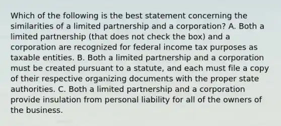 Which of the following is the best statement concerning the similarities of a limited partnership and a corporation? A. Both a limited partnership (that does not check the box) and a corporation are recognized for federal income tax purposes as taxable entities. B. Both a limited partnership and a corporation must be created pursuant to a statute, and each must file a copy of their respective organizing documents with the proper state authorities. C. Both a limited partnership and a corporation provide insulation from personal liability for all of the owners of the business.